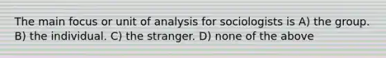 The main focus or unit of analysis for sociologists is A) the group. B) the individual. C) the stranger. D) none of the above