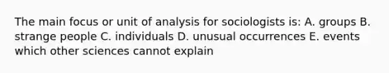 The main focus or unit of analysis for sociologists is: A. groups B. strange people C. individuals D. unusual occurrences E. events which other sciences cannot explain