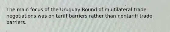 The main focus of the Uruguay Round of multilateral trade negotiations was on tariff barriers rather than nontariff trade barriers.