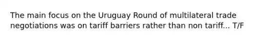 The main focus on the Uruguay Round of multilateral trade negotiations was on tariff barriers rather than non tariff... T/F