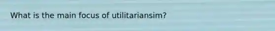 What is the main focus of utilitariansim?