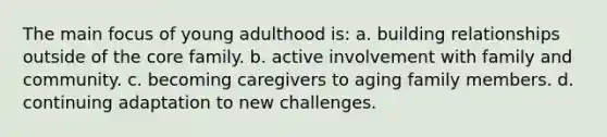 The main focus of young adulthood is: a. building relationships outside of the core family. b. active involvement with family and community. c. becoming caregivers to aging family members. d. continuing adaptation to new challenges.