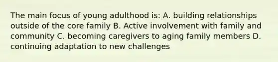 The main focus of young adulthood is: A. building relationships outside of <a href='https://www.questionai.com/knowledge/kD8KqkX2aO-the-core' class='anchor-knowledge'>the core</a> family B. Active involvement with family and community C. becoming caregivers to aging family members D. continuing adaptation to new challenges