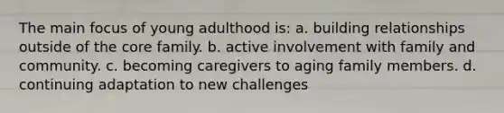 The main focus of young adulthood is: a. building relationships outside of the core family. b. active involvement with family and community. c. becoming caregivers to aging family members. d. continuing adaptation to new challenges