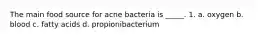 The main food source for acne bacteria is _____. 1. a. oxygen b. blood c. fatty acids d. propionibacterium