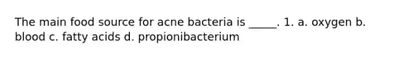 The main food source for acne bacteria is _____. 1. a. oxygen b. blood c. fatty acids d. propionibacterium