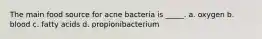 The main food source for acne bacteria is _____. a. oxygen b. blood c. fatty acids d. propionibacterium