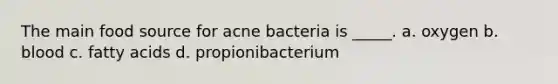 The main food source for acne bacteria is _____. a. oxygen b. blood c. fatty acids d. propionibacterium