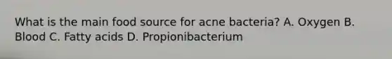 What is the main food source for acne bacteria? A. Oxygen B. Blood C. Fatty acids D. Propionibacterium