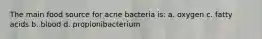 The main food source for acne bacteria is: a. oxygen c. fatty acids b. blood d. propionibacterium