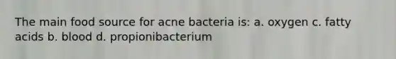 The main food source for acne bacteria is: a. oxygen c. fatty acids b. blood d. propionibacterium