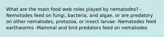 What are the main food web roles played by nematodes? -Nemotodes feed on fungi, bacteria, and algae, or are predatory on other nematodes, protozoa, or insect larvae -Nematodes feed earthworms -Mammal and bird predators feed on nematodes