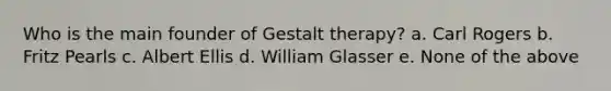 Who is the main founder of Gestalt therapy? a. Carl Rogers b. Fritz Pearls c. Albert Ellis d. William Glasser e. None of the above