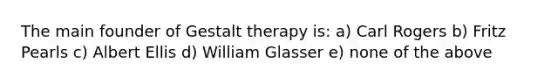 The main founder of Gestalt therapy is: a) Carl Rogers b) Fritz Pearls c) Albert Ellis d) William Glasser e) none of the above