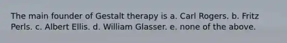 The main founder of Gestalt therapy is a. Carl Rogers. b. Fritz Perls. c. Albert Ellis. d. William Glasser. e. none of the above.