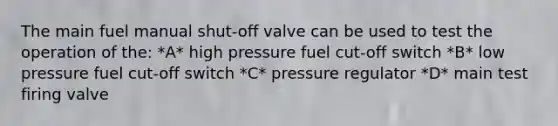 The main fuel manual shut-off valve can be used to test the operation of the: *A* high pressure fuel cut-off switch *B* low pressure fuel cut-off switch *C* pressure regulator *D* main test firing valve