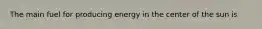 The main fuel for producing energy in the center of the sun is