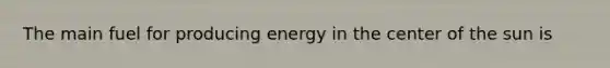 The main fuel for producing energy in the center of the sun is