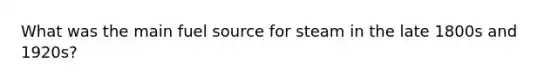 What was the main fuel source for steam in the late 1800s and 1920s?