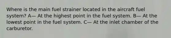 Where is the main fuel strainer located in the aircraft fuel system? A— At the highest point in the fuel system. B— At the lowest point in the fuel system. C— At the inlet chamber of the carburetor.