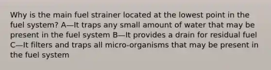 Why is the main fuel strainer located at the lowest point in the fuel system? A—It traps any small amount of water that may be present in the fuel system B—It provides a drain for residual fuel C—It filters and traps all micro-organisms that may be present in the fuel system