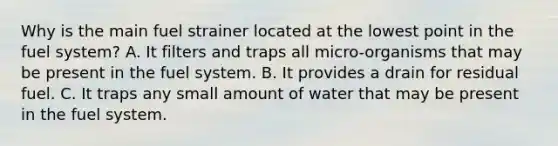 Why is the main fuel strainer located at the lowest point in the fuel system? A. It filters and traps all micro-organisms that may be present in the fuel system. B. It provides a drain for residual fuel. C. It traps any small amount of water that may be present in the fuel system.