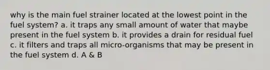 why is the main fuel strainer located at the lowest point in the fuel system? a. it traps any small amount of water that maybe present in the fuel system b. it provides a drain for residual fuel c. it filters and traps all micro-organisms that may be present in the fuel system d. A & B