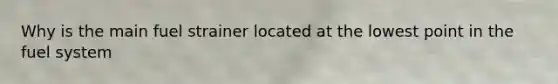 Why is the main fuel strainer located at the lowest point in the fuel system