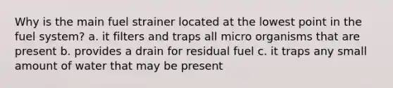 Why is the main fuel strainer located at the lowest point in the fuel system? a. it filters and traps all micro organisms that are present b. provides a drain for residual fuel c. it traps any small amount of water that may be present