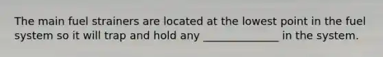 The main fuel strainers are located at the lowest point in the fuel system so it will trap and hold any ______________ in the system.