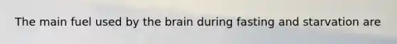 The main fuel used by the brain during fasting and starvation are