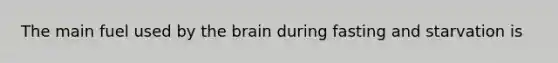 The main fuel used by the brain during fasting and starvation is