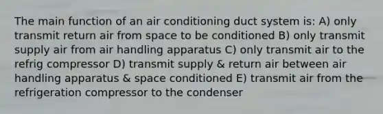 The main function of an air conditioning duct system is: A) only transmit return air from space to be conditioned B) only transmit supply air from air handling apparatus C) only transmit air to the refrig compressor D) transmit supply & return air between air handling apparatus & space conditioned E) transmit air from the refrigeration compressor to the condenser