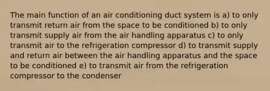 The main function of an air conditioning duct system is a) to only transmit return air from the space to be conditioned b) to only transmit supply air from the air handling apparatus c) to only transmit air to the refrigeration compressor d) to transmit supply and return air between the air handling apparatus and the space to be conditioned e) to transmit air from the refrigeration compressor to the condenser