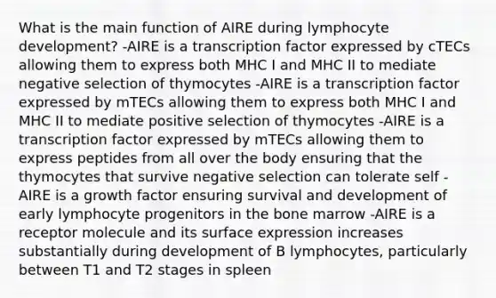 What is the main function of AIRE during lymphocyte development? -AIRE is a transcription factor expressed by cTECs allowing them to express both MHC I and MHC II to mediate negative selection of thymocytes -AIRE is a transcription factor expressed by mTECs allowing them to express both MHC I and MHC II to mediate positive selection of thymocytes -AIRE is a transcription factor expressed by mTECs allowing them to express peptides from all over the body ensuring that the thymocytes that survive negative selection can tolerate self -AIRE is a growth factor ensuring survival and development of early lymphocyte progenitors in the bone marrow -AIRE is a receptor molecule and its surface expression increases substantially during development of B lymphocytes, particularly between T1 and T2 stages in spleen