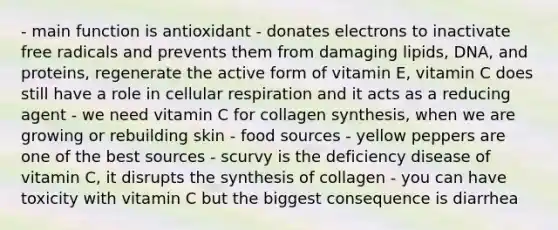 - main function is antioxidant - donates electrons to inactivate free radicals and prevents them from damaging lipids, DNA, and proteins, regenerate the active form of vitamin E, vitamin C does still have a role in cellular respiration and it acts as a reducing agent - we need vitamin C for collagen synthesis, when we are growing or rebuilding skin - food sources - yellow peppers are one of the best sources - scurvy is the deficiency disease of vitamin C, it disrupts the synthesis of collagen - you can have toxicity with vitamin C but the biggest consequence is diarrhea