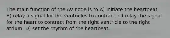 The main function of the AV node is to A) initiate the heartbeat. B) relay a signal for the ventricles to contract. C) relay the signal for the heart to contract from the right ventricle to the right atrium. D) set the rhythm of the heartbeat.