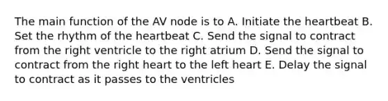 The main function of the AV node is to A. Initiate the heartbeat B. Set the rhythm of the heartbeat C. Send the signal to contract from the right ventricle to the right atrium D. Send the signal to contract from the right heart to the left heart E. Delay the signal to contract as it passes to the ventricles