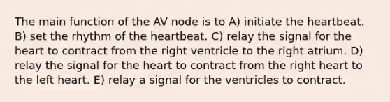 The main function of the AV node is to A) initiate the heartbeat. B) set the rhythm of the heartbeat. C) relay the signal for the heart to contract from the right ventricle to the right atrium. D) relay the signal for the heart to contract from the right heart to the left heart. E) relay a signal for the ventricles to contract.