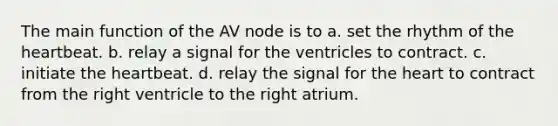 The main function of the AV node is to a. set the rhythm of the heartbeat. b. relay a signal for the ventricles to contract. c. initiate the heartbeat. d. relay the signal for the heart to contract from the right ventricle to the right atrium.