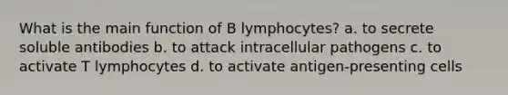 What is the main function of B lymphocytes? a. to secrete soluble antibodies b. to attack intracellular pathogens c. to activate T lymphocytes d. to activate antigen-presenting cells