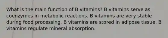 What is the main function of B vitamins? B vitamins serve as coenzymes in metabolic reactions. B vitamins are very stable during food processing. B vitamins are stored in adipose tissue. B vitamins regulate mineral absorption.