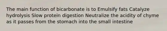 The main function of bicarbonate is to Emulsify fats Catalyze hydrolysis Slow protein digestion Neutralize the acidity of chyme as it passes from the stomach into the small intestine