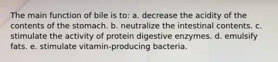 The main function of bile is to: a. decrease the acidity of the contents of the stomach. b. neutralize the intestinal contents. c. stimulate the activity of protein digestive enzymes. d. emulsify fats. e. stimulate vitamin-producing bacteria.