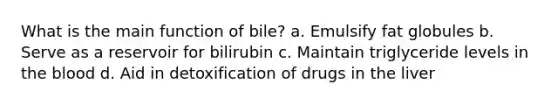 What is the main function of bile? a. Emulsify fat globules b. Serve as a reservoir for bilirubin c. Maintain triglyceride levels in the blood d. Aid in detoxification of drugs in the liver