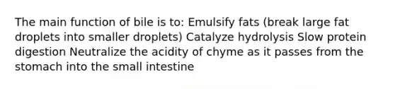 The main function of bile is to: Emulsify fats (break large fat droplets into smaller droplets) Catalyze hydrolysis Slow protein digestion Neutralize the acidity of chyme as it passes from the stomach into the small intestine