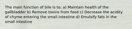 The main function of bile is to: a) Maintain health of the gallbladder b) Remove toxins from food c) Decrease the acidity of chyme entering the small intestine d) Emulsify fats in the small intestine