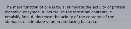 The main function of bile is to: a. stimulate the activity of protein <a href='https://www.questionai.com/knowledge/kK14poSlmL-digestive-enzymes' class='anchor-knowledge'>digestive enzymes</a>. b. neutralize the intestinal contents. c. emulsify fats. d. decrease the acidity of the contents of <a href='https://www.questionai.com/knowledge/kLccSGjkt8-the-stomach' class='anchor-knowledge'>the stomach</a>. e. stimulate vitamin-producing bacteria.