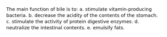 The main function of bile is to: a. stimulate vitamin-producing bacteria. b. decrease the acidity of the contents of <a href='https://www.questionai.com/knowledge/kLccSGjkt8-the-stomach' class='anchor-knowledge'>the stomach</a>. c. stimulate the activity of protein <a href='https://www.questionai.com/knowledge/kK14poSlmL-digestive-enzymes' class='anchor-knowledge'>digestive enzymes</a>. d. neutralize the intestinal contents. e. emulsify fats.