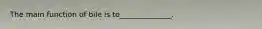 The main function of bile is to______________.